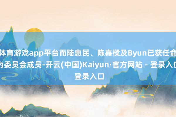 体育游戏app平台而陆惠民、陈嘉樑及Byun已获任命为委员会成员-开云(中国)Kaiyun·官方网站 - 登录入口