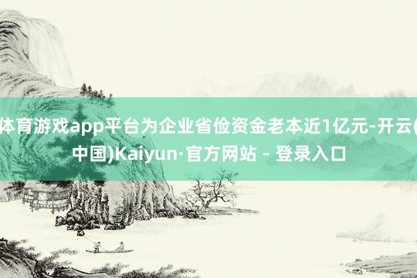 体育游戏app平台为企业省俭资金老本近1亿元-开云(中国)Kaiyun·官方网站 - 登录入口