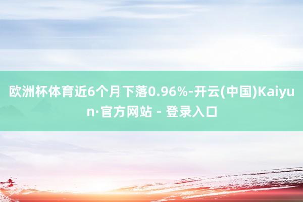 欧洲杯体育近6个月下落0.96%-开云(中国)Kaiyun·官方网站 - 登录入口