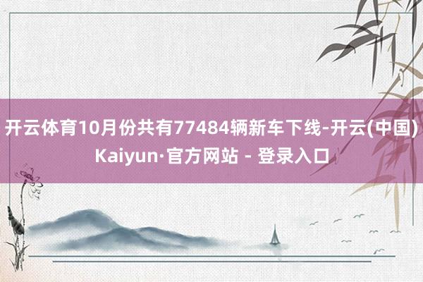 开云体育10月份共有77484辆新车下线-开云(中国)Kaiyun·官方网站 - 登录入口