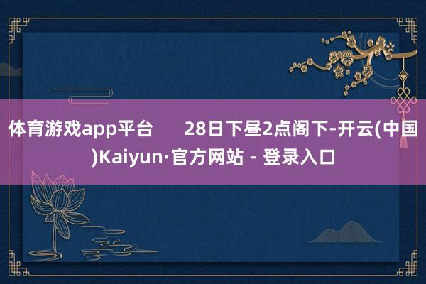 体育游戏app平台      28日下昼2点阁下-开云(中国)Kaiyun·官方网站 - 登录入口