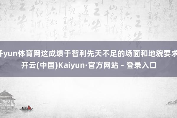开yun体育网这成绩于智利先天不足的场面和地貌要求-开云(中国)Kaiyun·官方网站 - 登录入口