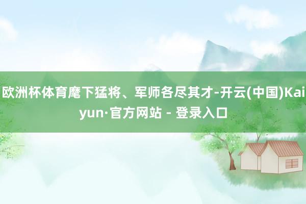 欧洲杯体育麾下猛将、军师各尽其才-开云(中国)Kaiyun·官方网站 - 登录入口
