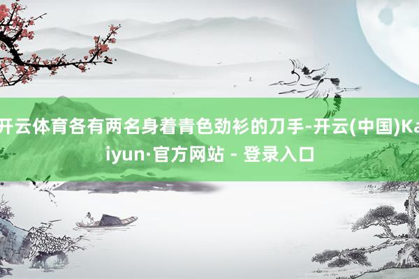 开云体育各有两名身着青色劲衫的刀手-开云(中国)Kaiyun·官方网站 - 登录入口
