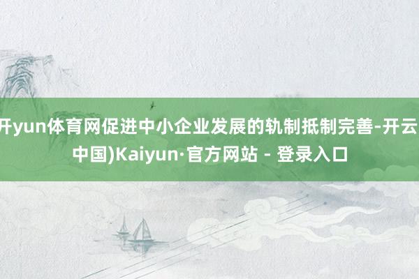开yun体育网促进中小企业发展的轨制抵制完善-开云(中国)Kaiyun·官方网站 - 登录入口