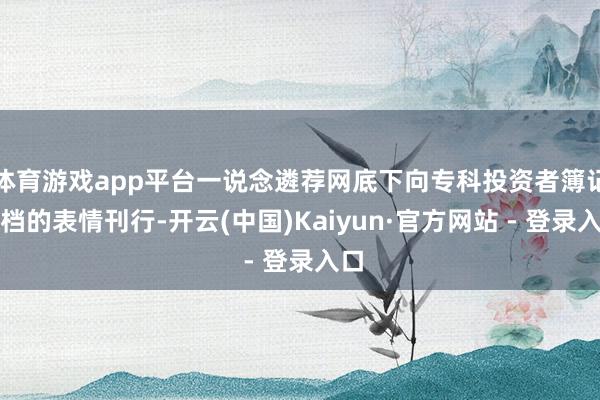 体育游戏app平台一说念遴荐网底下向专科投资者簿记建档的表情刊行-开云(中国)Kaiyun·官方网站 - 登录入口