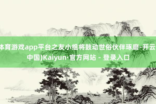 体育游戏app平台之友小组将鼓动世俗伙伴琢磨-开云(中国)Kaiyun·官方网站 - 登录入口