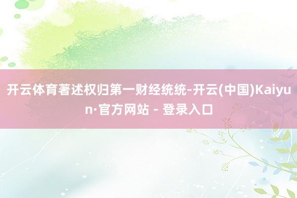 开云体育著述权归第一财经统统-开云(中国)Kaiyun·官方网站 - 登录入口