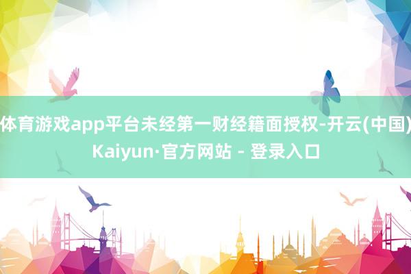 体育游戏app平台未经第一财经籍面授权-开云(中国)Kaiyun·官方网站 - 登录入口