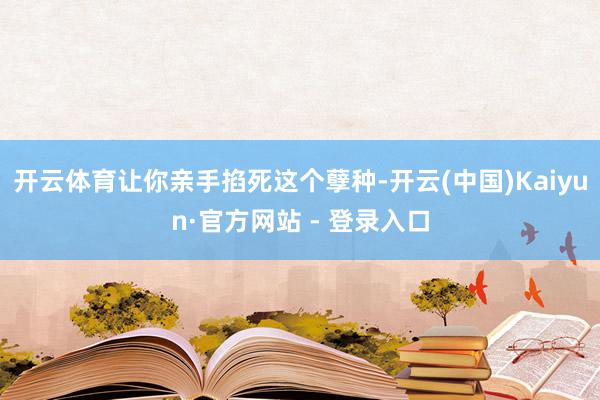 开云体育让你亲手掐死这个孽种-开云(中国)Kaiyun·官方网站 - 登录入口