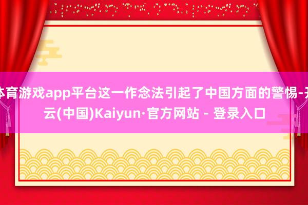 体育游戏app平台这一作念法引起了中国方面的警惕-开云(中国)Kaiyun·官方网站 - 登录入口