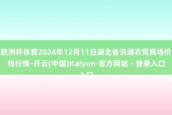 欧洲杯体育2024年12月11日湖北省洪湖农贸商场价钱行情-开云(中国)Kaiyun·官方网站 - 登录入口