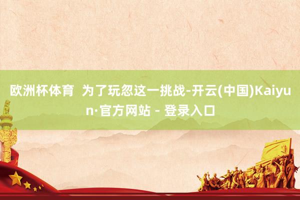 欧洲杯体育  为了玩忽这一挑战-开云(中国)Kaiyun·官方网站 - 登录入口