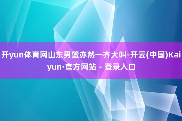 开yun体育网山东男篮亦然一齐大叫-开云(中国)Kaiyun·官方网站 - 登录入口