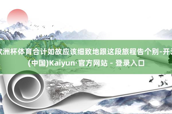 欧洲杯体育合计如故应该细致地跟这段旅程告个别-开云(中国)Kaiyun·官方网站 - 登录入口