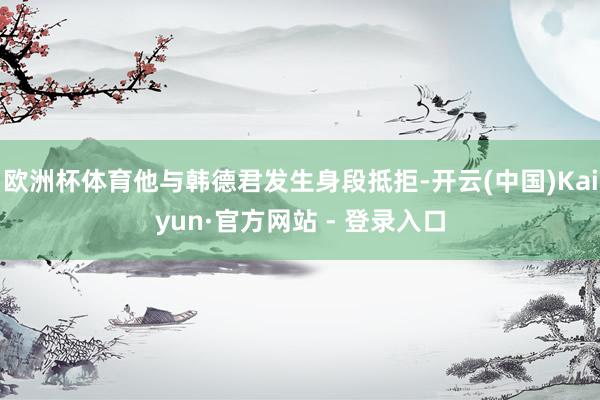 欧洲杯体育他与韩德君发生身段抵拒-开云(中国)Kaiyun·官方网站 - 登录入口