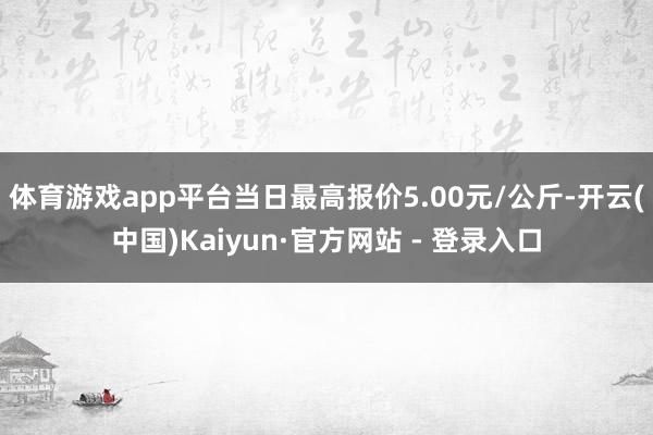 体育游戏app平台当日最高报价5.00元/公斤-开云(中国)Kaiyun·官方网站 - 登录入口
