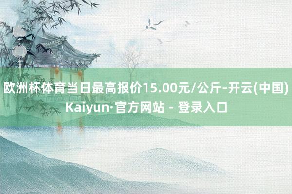 欧洲杯体育当日最高报价15.00元/公斤-开云(中国)Kaiyun·官方网站 - 登录入口