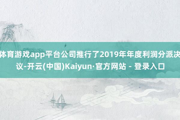 体育游戏app平台公司推行了2019年年度利润分派决议-开云(中国)Kaiyun·官方网站 - 登录入口
