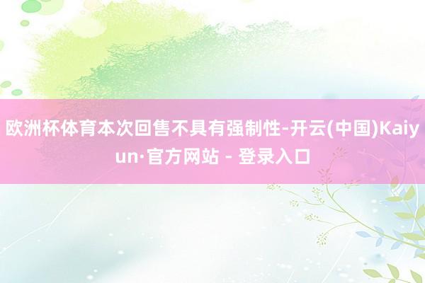欧洲杯体育本次回售不具有强制性-开云(中国)Kaiyun·官方网站 - 登录入口