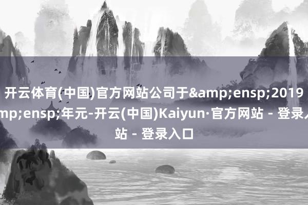 开云体育(中国)官方网站公司于&ensp;2019&ensp;年元-开云(中国)Kaiyun·官方网站 - 登录入口