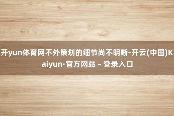开yun体育网不外策划的细节尚不明晰-开云(中国)Kaiyun·官方网站 - 登录入口