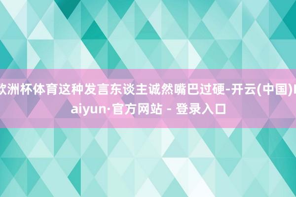 欧洲杯体育这种发言东谈主诚然嘴巴过硬-开云(中国)Kaiyun·官方网站 - 登录入口