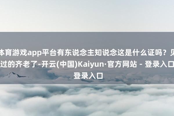 体育游戏app平台有东说念主知说念这是什么证吗？见过的齐老了-开云(中国)Kaiyun·官方网站 - 登录入口