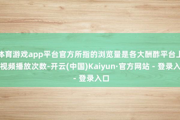 体育游戏app平台官方所指的浏览量是各大酬酢平台上的视频播放次数-开云(中国)Kaiyun·官方网站 - 登录入口