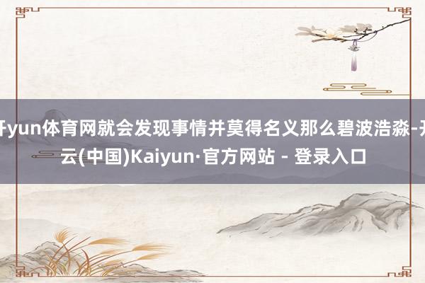 开yun体育网就会发现事情并莫得名义那么碧波浩淼-开云(中国)Kaiyun·官方网站 - 登录入口