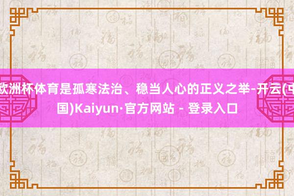欧洲杯体育是孤寒法治、稳当人心的正义之举-开云(中国)Kaiyun·官方网站 - 登录入口