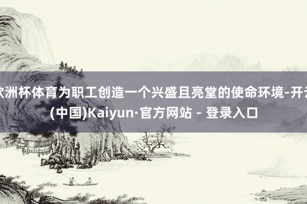 欧洲杯体育为职工创造一个兴盛且亮堂的使命环境-开云(中国)Kaiyun·官方网站 - 登录入口
