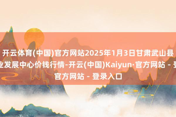 开云体育(中国)官方网站2025年1月3日甘肃武山县蔬菜产业发展中心价钱行情-开云(中国)Kaiyun·官方网站 - 登录入口