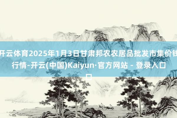 开云体育2025年1月3日甘肃邦农农居品批发市集价钱行情-开云(中国)Kaiyun·官方网站 - 登录入口