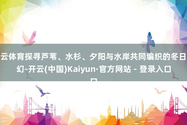 开云体育探寻芦苇、水杉、夕阳与水岸共同编织的冬日梦幻-开云(中国)Kaiyun·官方网站 - 登录入口