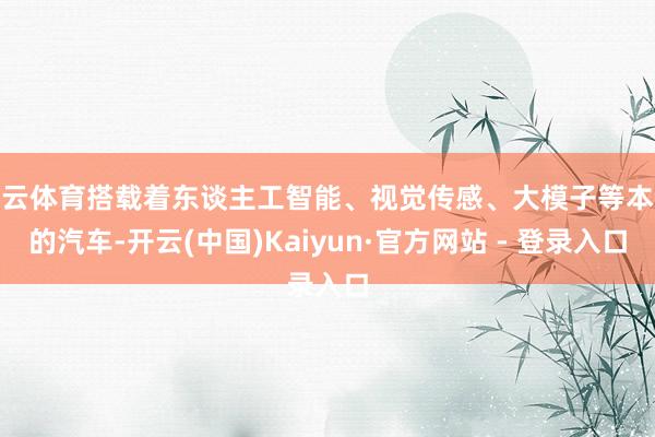 开云体育搭载着东谈主工智能、视觉传感、大模子等本领的汽车-开云(中国)Kaiyun·官方网站 - 登录入口