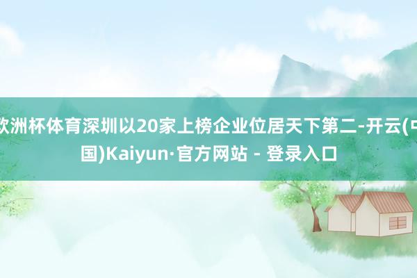 欧洲杯体育深圳以20家上榜企业位居天下第二-开云(中国)Kaiyun·官方网站 - 登录入口