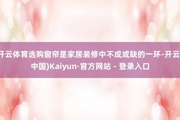开云体育选购窗帘是家居装修中不成或缺的一环-开云(中国)Kaiyun·官方网站 - 登录入口