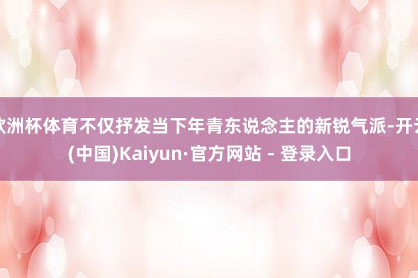 欧洲杯体育不仅抒发当下年青东说念主的新锐气派-开云(中国)Kaiyun·官方网站 - 登录入口
