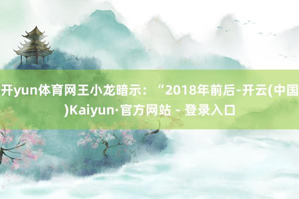 开yun体育网　　王小龙暗示：“2018年前后-开云(中国)Kaiyun·官方网站 - 登录入口