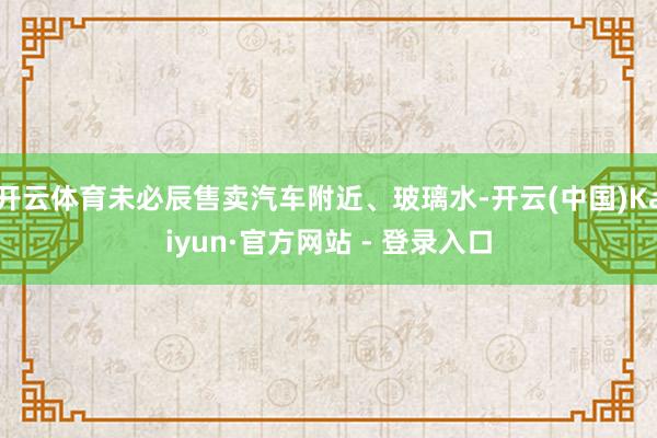 开云体育未必辰售卖汽车附近、玻璃水-开云(中国)Kaiyun·官方网站 - 登录入口