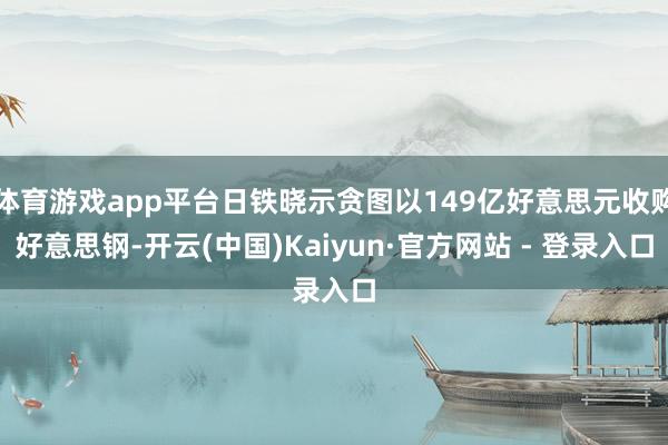 体育游戏app平台日铁晓示贪图以149亿好意思元收购好意思钢-开云(中国)Kaiyun·官方网站 - 登录入口