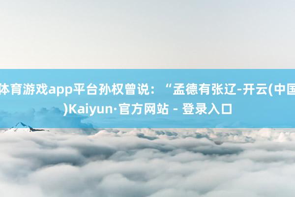 体育游戏app平台孙权曾说：“孟德有张辽-开云(中国)Kaiyun·官方网站 - 登录入口