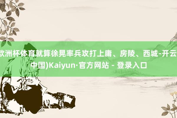 欧洲杯体育就算徐晃率兵攻打上庸、房陵、西城-开云(中国)Kaiyun·官方网站 - 登录入口