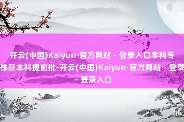 开云(中国)Kaiyun·官方网站 - 登录入口本科专科安排在本科提前批-开云(中国)Kaiyun·官方网站 - 登录入口