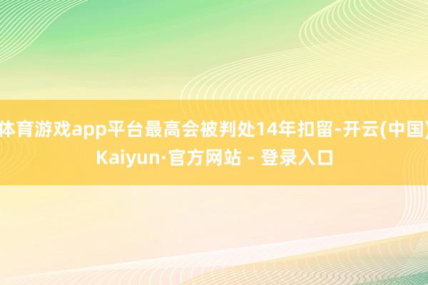 体育游戏app平台最高会被判处14年扣留-开云(中国)Kaiyun·官方网站 - 登录入口