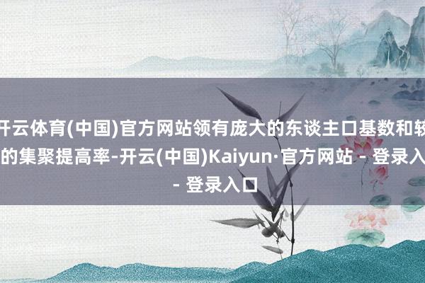 开云体育(中国)官方网站领有庞大的东谈主口基数和较高的集聚提高率-开云(中国)Kaiyun·官方网站 - 登录入口