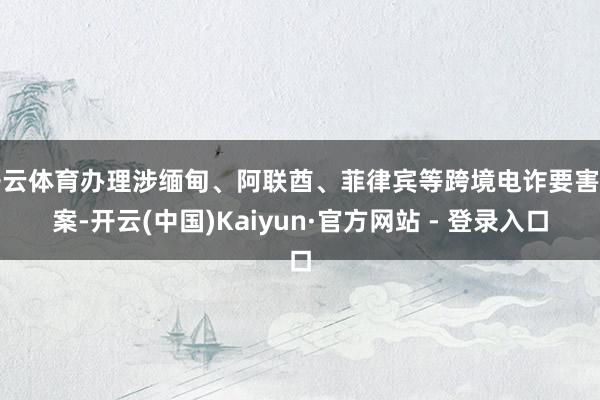 开云体育办理涉缅甸、阿联酋、菲律宾等跨境电诈要害专案-开云(中国)Kaiyun·官方网站 - 登录入口