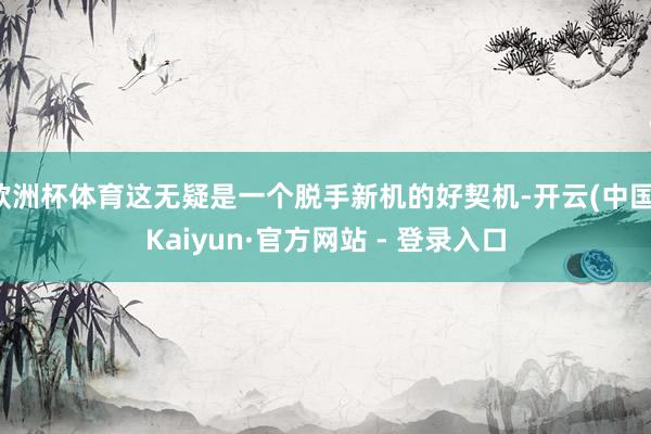 欧洲杯体育这无疑是一个脱手新机的好契机-开云(中国)Kaiyun·官方网站 - 登录入口