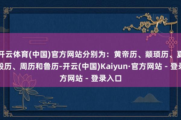 开云体育(中国)官方网站分别为：黄帝历、颛顼历、夏历、殷历、周历和鲁历-开云(中国)Kaiyun·官方网站 - 登录入口